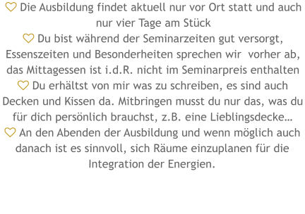  Die Ausbildung findet aktuell nur vor Ort statt und auch nur vier Tage am Stück  Du bist während der Seminarzeiten gut versorgt, Essenszeiten und Besonderheiten sprechen wir  vorher ab, das Mittagessen ist i.d.R. nicht im Seminarpreis enthalten  Du erhältst von mir was zu schreiben, es sind auch Decken und Kissen da. Mitbringen musst du nur das, was du für dich persönlich brauchst, z.B. eine Lieblingsdecke…  An den Abenden der Ausbildung und wenn möglich auch danach ist es sinnvoll, sich Räume einzuplanen für die Integration der Energien.
