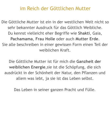 im Reich der Göttlichen Mutter  Die Göttliche Mutter ist ein in der westlichen Welt nicht so sehr bekannter Ausdruck für das Göttlich Weibliche. Du kennst vielleicht eher Begriffe wie Shakti, Gaia, Pachamama, Frau Holle oder auch Mutter Erde. Sie alle beschreiben in einer gewissen Form einen Teil der weiblichen Kraft.  Die Göttliche Mutter ist für mich die Ganzheit der weiblichen Energie,sie ist die Schöpfung, die sich ausdrückt in der Schönheit der Natur, den Pflanzen und allem was lebt, ja sie ist das Leben selbst.  Das Leben in seiner ganzen Pracht und Fülle.